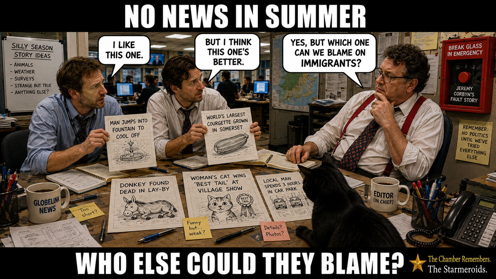 Top bar text: “NO NEWS IN SUMMER.” In a busy television newsroom, two reporters stand at a desk showing crude story mock-ups to a seated editor in red braces. One reporter says, “I like this one.” The other says, “But I think this one’s better.” The editor replies, “Yes, but which one can we blame on immigrants?” Sheets spread across the desk contain deliberately trivial silly-season stories, including a dead donkey and an enormous courgette. Tac, a black cat seen mainly from behind and the side, sits on the desk looking down towards the story ideas rather than at the viewer. A GlobeLink News mug provides a buried reference to Drop the Dead Donkey. On the wall behind the editor is a glass-fronted emergency box marked “BREAK GLASS IN EMERGENCY” for a “JEREMY CORBYN’S FAULT STORY”. Bottom bar text: “WHO ELSE COULD THEY BLAME?”