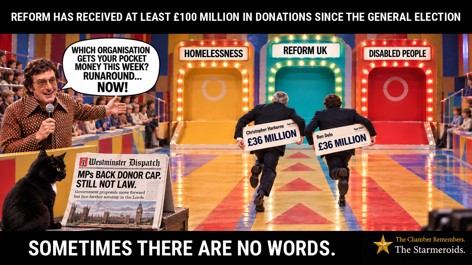Top bar text: “Reform has received at least £100 million in donations since the general election.” A brightly lit 1970s-style Runaround game-show set has three large choices labelled “Homelessness”, “Reform UK” and “Disabled People”. On the left, presenter Mike Reid, wearing tinted glasses and a brown patterned shirt with a large collar, holds a microphone and gestures towards the choices. His speech bubble reads, “Which organisation gets your pocket money this week? Runaround… now!” Christopher Harborne and Ben Delo are seen from behind running towards the central “Reform UK” choice, passing the alternative choices “Homelessness” on its left and “Disabled People” on its right. Each carries a large cheque on his back marked September 2026 and £36 million. In the lower-left foreground, Tac, a black short-haired cat with amber eyes and a small white chest patch, sits beside a copy of the fictional Westminster Dispatch newspaper and looks towards it. Its headline reads, “MPs back donor cap. Still not law.” Smaller text reads, “Government proposals move forward but face further scrutiny in the Lords.” Bottom bar text: “Sometimes there are no words.”