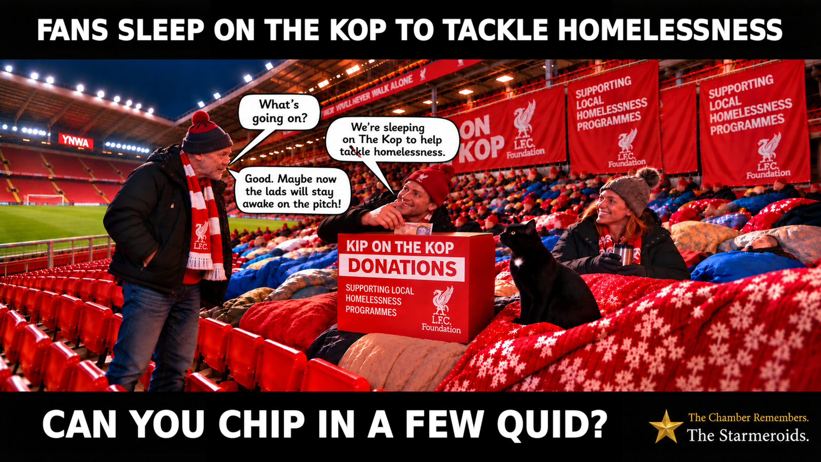 Top bar text: “Fans sleep on the Kop to tackle homelessness.” At night inside Anfield, people taking part in Kip on the Kop are gathered with sleeping bags across the Kop, while the neighbouring stand is empty. Red seats rise behind them beneath banners including “You’ll Never Walk Alone”, “Kip on the Kop” and messages supporting local homelessness programmes. On the left, an older male supporter wearing a dark coat, red scarf and red-and-black hat asks, “What’s going on?” A younger man sitting among the sleeping bags replies, “We’re sleeping on The Kop to help tackle homelessness.” The older supporter answers, “Good. Maybe now the lads will stay awake on the pitch!” The younger man holds a banknote above a donation box labelled “Kip on the Kop — Donations — Supporting local homelessness programmes.” To his right, a woman in a red hat holds a travel mug. In the foreground, Tac is a small black short-haired cat with amber eyes and a small white chest patch, looking towards the people taking part in the sleepout. Bottom bar text: “Can you chip in a few quid?”